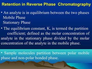 Retention in Reverse Phase Chromatography
• An analyte is in equilibrium between the two phases
Mobile Phase
Stationary Phase
• The equilibrium constant, K, is termed the partition
coefficient; defined as the molar concentration of
analyte in the stationary phase divided by the molar
concentration of the analyte in the mobile phase.
• Sample molecules partition between polar mobile
phase and non-polar bonded phase.
 