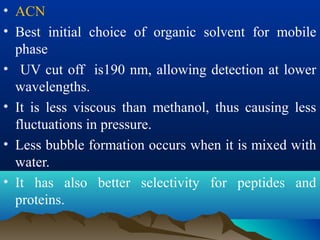 • ACN
• Best initial choice of organic solvent for mobile
phase
• UV cut off is190 nm, allowing detection at lower
wavelengths.
• It is less viscous than methanol, thus causing less
fluctuations in pressure.
• Less bubble formation occurs when it is mixed with
water.
• It has also better selectivity for peptides and
proteins.
 