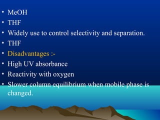 • MeOH
• THF
• Widely use to control selectivity and separation.
• THF
• Disadvantages :-
• High UV absorbance
• Reactivity with oxygen
• Slower column equilibrium when mobile phase is
changed.
 