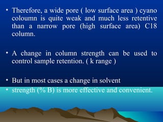 • Therefore, a wide pore ( low surface area ) cyano
coloumn is quite weak and much less retentive
than a narrow pore (high surface area) C18
column.
• A change in column strength can be used to
control sample retention. ( k range )
• But in most cases a change in solvent
• strength (% B) is more effective and convenient.
 