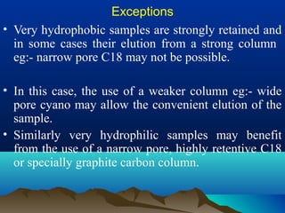 Exceptions
• Very hydrophobic samples are strongly retained and
in some cases their elution from a strong column
eg:- narrow pore C18 may not be possible.
• In this case, the use of a weaker column eg:- wide
pore cyano may allow the convenient elution of the
sample.
• Similarly very hydrophilic samples may benefit
from the use of a narrow pore, highly retentive C18
or specially graphite carbon column.
 