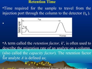 .
Retention Time
•Time required for the sample to travel from the
injection port through the column to the detector (tR ).
•
•A term called the retention factor, k', is often used to
describe the migration rate of an analyte on a column.
(also called the capacity factor). The retention factor
for analyte A is defined as;
k'A
= t R
- tM
/ tM
•
 