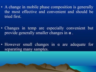 • A change in mobile phase composition is generally
the most effective and convenient and should be
tried first.
• Changes in temp are especially convenient but
provide generally smaller changes in α .
• However small changes in α are adequate for
separating many samples.
 
