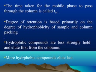 --
•The time taken for the mobile phase to pass
through the column is called tM.
•Degree of retention is based primarily on the
degree of hydrophobicity of sample and column
packing
•Hydrophilic compounds are less strongly held
and elute first from the coloumn.
•More hydrphobic compounds elute last.
 