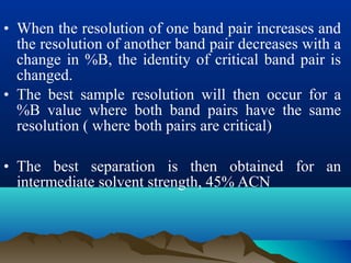 • When the resolution of one band pair increases and
the resolution of another band pair decreases with a
change in %B, the identity of critical band pair is
changed.
• The best sample resolution will then occur for a
%B value where both band pairs have the same
resolution ( where both pairs are critical)
• The best separation is then obtained for an
intermediate solvent strength, 45% ACN
 