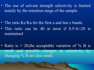 • The use of solvent strength selectivity is limited
mainly by the retention range of the sample
• The ratio Kz/Ka for the first a and last z bands.
• This ratio can be 40 at most if 0.5<k<20 is
maintained
• Ratio is > 20,the acceptable variation of % B is
small and possible changes in selectivity by
changing % B are also small.
 