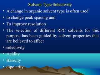 Solvent Type Selectivity
• A change in organic solvent type is often used
• to change peak spacing and
• To improve resolution
• The selection of different RPC solvents for this
purpose has been guided by solvent properties that
are believed to affect
• selectivity
• Acidity
• Basicity
• dipolarity
 