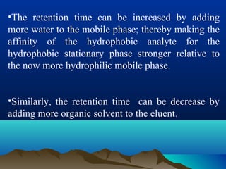 •The retention time can be increased by adding
more water to the mobile phase; thereby making the
affinity of the hydrophobic analyte for the
hydrophobic stationary phase stronger relative to
the now more hydrophilic mobile phase.
•Similarly, the retention time can be decrease by
adding more organic solvent to the eluent.
 