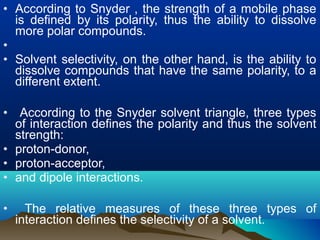 • According to Snyder , the strength of a mobile phase
is defined by its polarity, thus the ability to dissolve
more polar compounds.
•
• Solvent selectivity, on the other hand, is the ability to
dissolve compounds that have the same polarity, to a
different extent.
• According to the Snyder solvent triangle, three types
of interaction defines the polarity and thus the solvent
strength:
• proton-donor,
• proton-acceptor,
• and dipole interactions.
• The relative measures of these three types of
interaction defines the selectivity of a solvent.
 