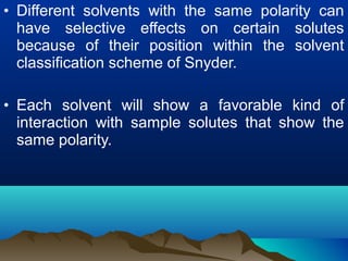 • Different solvents with the same polarity can
have selective effects on certain solutes
because of their position within the solvent
classification scheme of Snyder.
• Each solvent will show a favorable kind of
interaction with sample solutes that show the
same polarity.
 