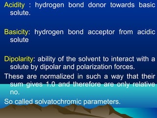 Acidity : hydrogen bond donor towards basic
solute.
Basicity: hydrogen bond acceptor from acidic
solute
Dipolarity: ability of the solvent to interact with a
solute by dipolar and polarization forces.
These are normalized in such a way that their
sum gives 1.0 and therefore are only relative
no.
So called solvatochromic parameters.
 