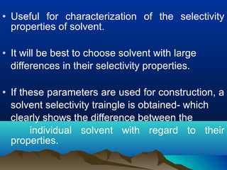 • Useful for characterization of the selectivity
properties of solvent.
• It will be best to choose solvent with large
differences in their selectivity properties.
• If these parameters are used for construction, a
solvent selectivity traingle is obtained- which
clearly shows the difference between the
individual solvent with regard to their
properties.
 