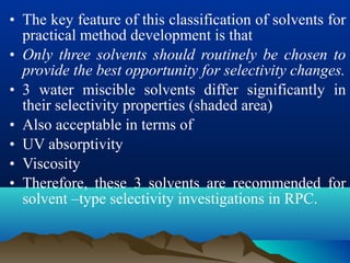 • The key feature of this classification of solvents for
practical method development is that
• Only three solvents should routinely be chosen to
provide the best opportunity for selectivity changes.
• 3 water miscible solvents differ significantly in
their selectivity properties (shaded area)
• Also acceptable in terms of
• UV absorptivity
• Viscosity
• Therefore, these 3 solvents are recommended for
solvent –type selectivity investigations in RPC.
 