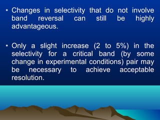 • Changes in selectivity that do not involve
band reversal can still be highly
advantageous.
• Only a slight increase (2 to 5%) in the
selectivity for a critical band (by some
change in experimental conditions) pair may
be necessary to achieve acceptable
resolution.
 