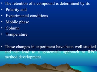 • The retention of a compound is determined by its
• Polarity and
• Experimental conditions
• Mobile phase
• Column
• Temperature
• These changes in experiment have been well studied
and can lead to a systematic approach to RPC
method development.
 