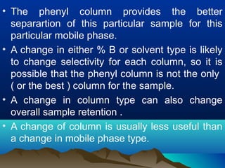 • The phenyl column provides the better
separartion of this particular sample for this
particular mobile phase.
• A change in either % B or solvent type is likely
to change selectivity for each column, so it is
possible that the phenyl column is not the only
( or the best ) column for the sample.
• A change in column type can also change
overall sample retention .
• A change of column is usually less useful than
a change in mobile phase type.
 
