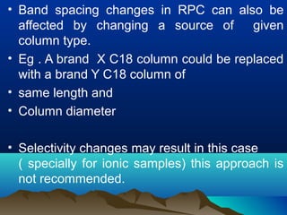 • Band spacing changes in RPC can also be
affected by changing a source of given
column type.
• Eg . A brand X C18 column could be replaced
with a brand Y C18 column of
• same length and
• Column diameter
• Selectivity changes may result in this case
( specially for ionic samples) this approach is
not recommended.
 