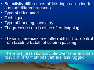 • Selectivity differences of this type can arise for
a no. of different reasons;
• Type of silica used
• Technique
• Type of bonding chemistry
• The presence or absence of endcapping.
• These differences are often difficult to control
from batch to batch of column packing.
• Therefore, less reproducible over time and can
result in RPC methods that are less rugged.
 