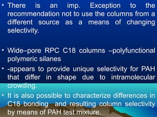 • There is an imp. Exception to the
recommendation not to use the columns from a
different source as a means of changing
selectivity.
• Wide–pore RPC C18 columns –polyfunctional
polymeric silanes
• -appears to provide unique selectivity for PAH
that differ in shape due to intramolecular
crowding.
• It is also possible to characterize differences in
C18 bonding and resulting column selectivity
by means of PAH test mixture.
 