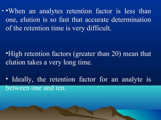 - •When an analytes retention factor is less than
one, elution is so fast that accurate determination
of the retention time is very difficult.
•High retention factors (greater than 20) mean that
elution takes a very long time.
• Ideally, the retention factor for an analyte is
between one and ten.
 