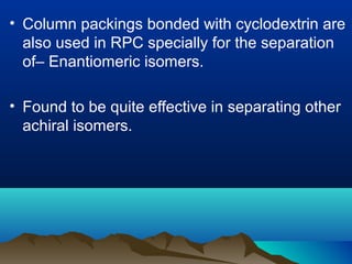 • Column packings bonded with cyclodextrin are
also used in RPC specially for the separation
of– Enantiomeric isomers.
• Found to be quite effective in separating other
achiral isomers.
 