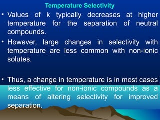 Temperature Selectivity
• Values of k typically decreases at higher
temperature for the separation of neutral
compounds.
• However, large changes in selectivity with
temperature are less common with non-ionic
solutes.
• Thus, a change in temperature is in most cases
less effective for non-ionic compounds as a
means of altering selectivity for improved
separation.
 