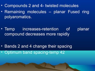 • Compounds 2 and 4- twisted molecules
• Remaining molecules – planar Fused ring
polyaromatics.
• Temp increases-retention of planar
compound decreases more rapidly
• Bands 2 and 4 change their spacing
• Optimum band spacing-temp 42
 