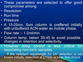 • These parameters are selected to offer good
compromise among
• Resolution
• Run time
• Pressure
• A 15-25cm, 5um column is preffered initially
with unbuffered ACN-water as mobile phase.
• Flow rate :- 1-2ml/min
• Column temp. betwn 35-45 to avoid possible
changes in retention and selectivity.
• However temp control is less critical for
separating non-ionic samples.
If the optimum wavelength for UV detection is not
known initially, detection at 210nm is best first choice.
 