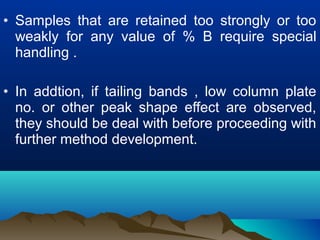 • Samples that are retained too strongly or too
weakly for any value of % B require special
handling .
• In addtion, if tailing bands , low column plate
no. or other peak shape effect are observed,
they should be deal with before proceeding with
further method development.
 