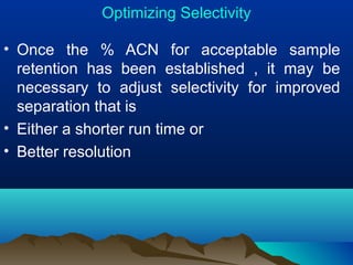 Optimizing Selectivity
• Once the % ACN for acceptable sample
retention has been established , it may be
necessary to adjust selectivity for improved
separation that is
• Either a shorter run time or
• Better resolution
 