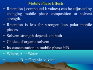 Mobile Phase Effects
• Retention ( compound k values) can be adjusted by
changing mobile phase composition or solvent
strength.
• Retention is less for stronger, less polar mobile
phases.
• Solvent strength depends on both
• Choice of organic solvent
• Its concentration in mobile phase %B
• Where, A = Water
• B = Organic solvent
 