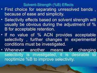 Solvent-Strength (%B) Effects
• First choice for separating unresolved bands ,
because of ease and simplicity.
• Selectivity effects based on solvent strength will
usually be obvious during the adjustment of %
B for acceptable retention.
• If no value of % ACN provides acceptable
selectivity , further changes in experimental
conditions must be investigated.
• Whenever another means of changing
selectivity is investigated, it is desirable to
reoptimize %B to improve selectivity.
 