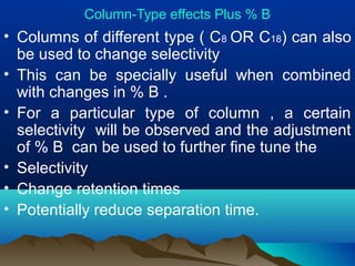 Column-Type effects Plus % B
• Columns of different type ( C8 OR C18) can also
be used to change selectivity
• This can be specially useful when combined
with changes in % B .
• For a particular type of column , a certain
selectivity will be observed and the adjustment
of % B can be used to further fine tune the
• Selectivity
• Change retention times
• Potentially reduce separation time.
 
