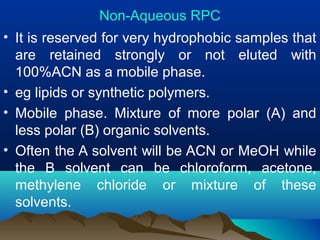 Non-Aqueous RPC
• It is reserved for very hydrophobic samples that
are retained strongly or not eluted with
100%ACN as a mobile phase.
• eg lipids or synthetic polymers.
• Mobile phase. Mixture of more polar (A) and
less polar (B) organic solvents.
• Often the A solvent will be ACN or MeOH while
the B solvent can be chloroform, acetone,
methylene chloride or mixture of these
solvents.
 