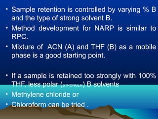 • Sample retention is controlled by varying % B
and the type of strong solvent B.
• Method development for NARP is similar to
RPC.
• Mixture of ACN (A) and THF (B) as a mobile
phase is a good starting point.
• If a sample is retained too strongly with 100%
THF, less polar (STRONGER) B solvents
• Methylene chloride or
• Chloroform can be tried .
 
