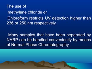 The use of
methylene chloride or
Chloroform restricts UV detection higher than
236 or 250 nm respectively.
Many samples that have been separated by
NARP can be handled conveniently by means
of Normal Phase Chromatography.
 