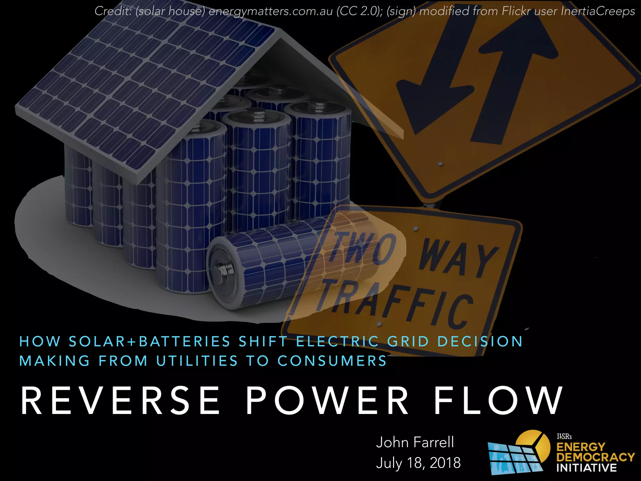 R E V E R S E P O W E R F L O W
H O W S O L A R + B AT T E R I E S S H I F T E L E C T R I C G R I D D E C I S I O N
M A K I N G F R O M U T I L I T I E S T O C O N S U M E R S
John Farrell
July 18, 2018
Credit: (solar house) energymatters.com.au (CC 2.0); (sign) modified from Flickr user InertiaCreeps
 