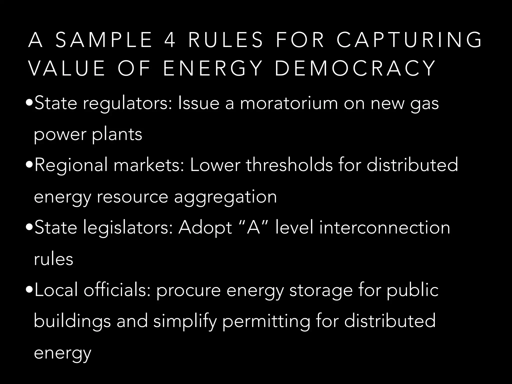 A S A M P L E 4 R U L E S F O R C A P T U R I N G
VA L U E O F E N E R G Y D E M O C R A C Y
•State regulators: Issue a moratorium on new gas
power plants
•Regional markets: Lower thresholds for distributed
energy resource aggregation
•State legislators: Adopt “A” level interconnection
rules
•Local officials: procure energy storage for public
buildings and simplify permitting for distributed
energy
 