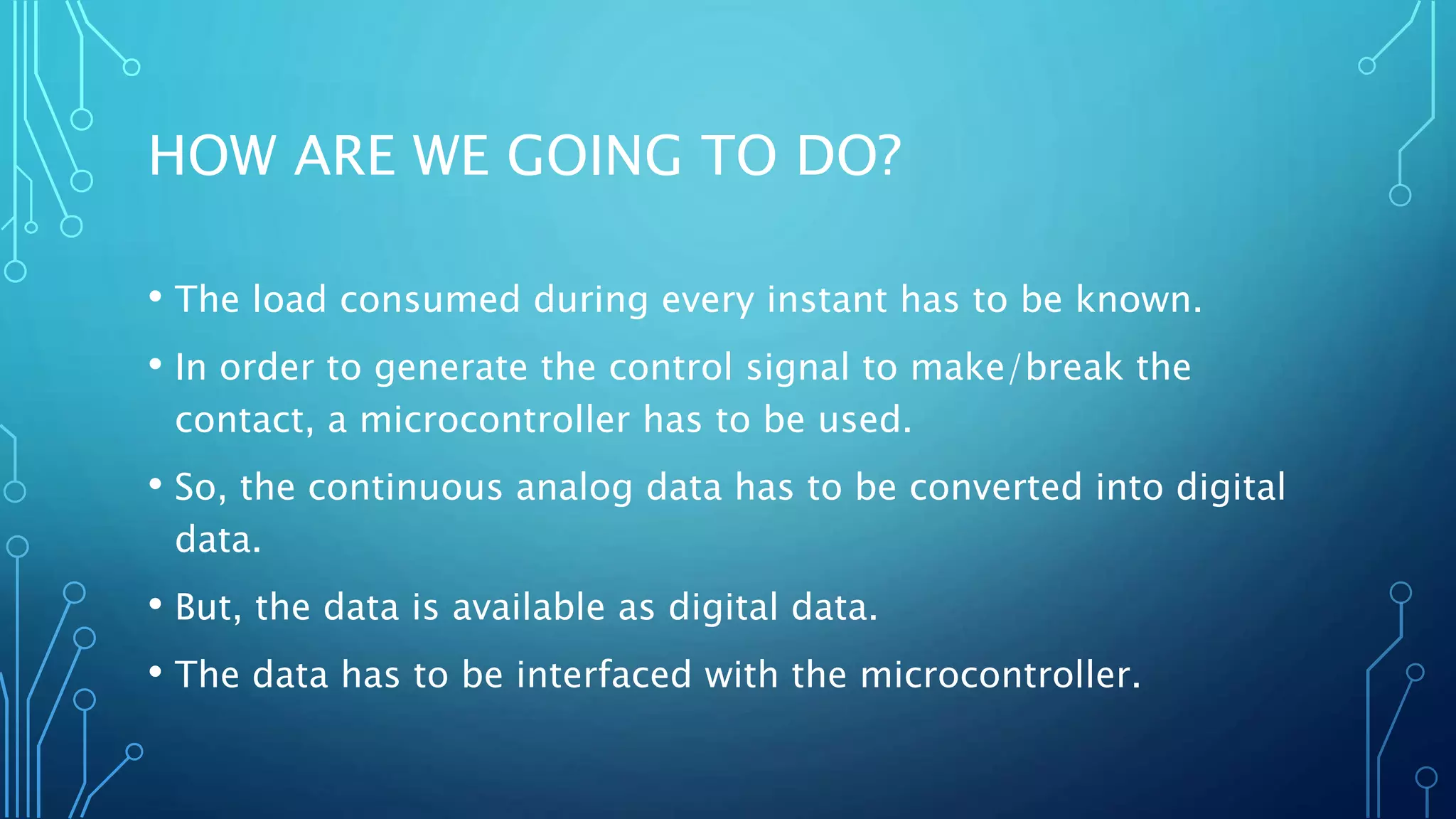 HOW ARE WE GOING TO DO?
• The load consumed during every instant has to be known.
• In order to generate the control signal to make/break the
contact, a microcontroller has to be used.
• So, the continuous analog data has to be converted into digital
data.
• But, the data is available as digital data.
• The data has to be interfaced with the microcontroller.
 