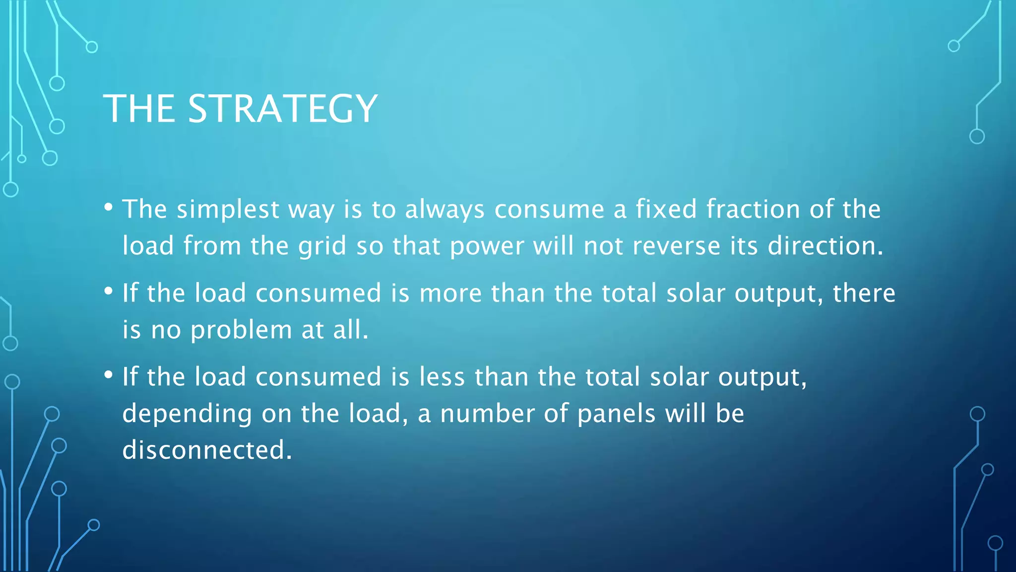 THE STRATEGY
• The simplest way is to always consume a fixed fraction of the
load from the grid so that power will not reverse its direction.
• If the load consumed is more than the total solar output, there
is no problem at all.
• If the load consumed is less than the total solar output,
depending on the load, a number of panels will be
disconnected.
 