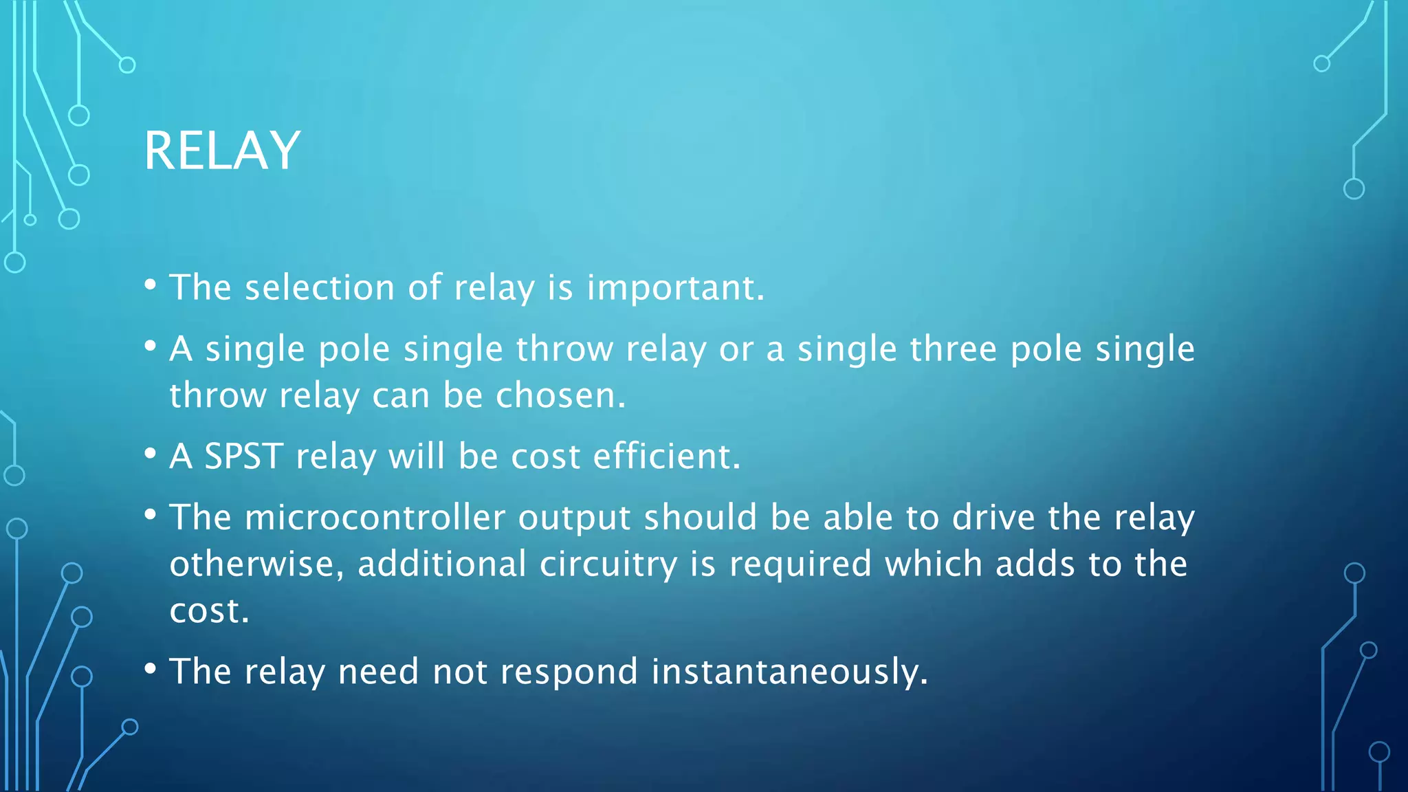 RELAY
• The selection of relay is important.
• A single pole single throw relay or a single three pole single
throw relay can be chosen.
• A SPST relay will be cost efficient.
• The microcontroller output should be able to drive the relay
otherwise, additional circuitry is required which adds to the
cost.
• The relay need not respond instantaneously.
 