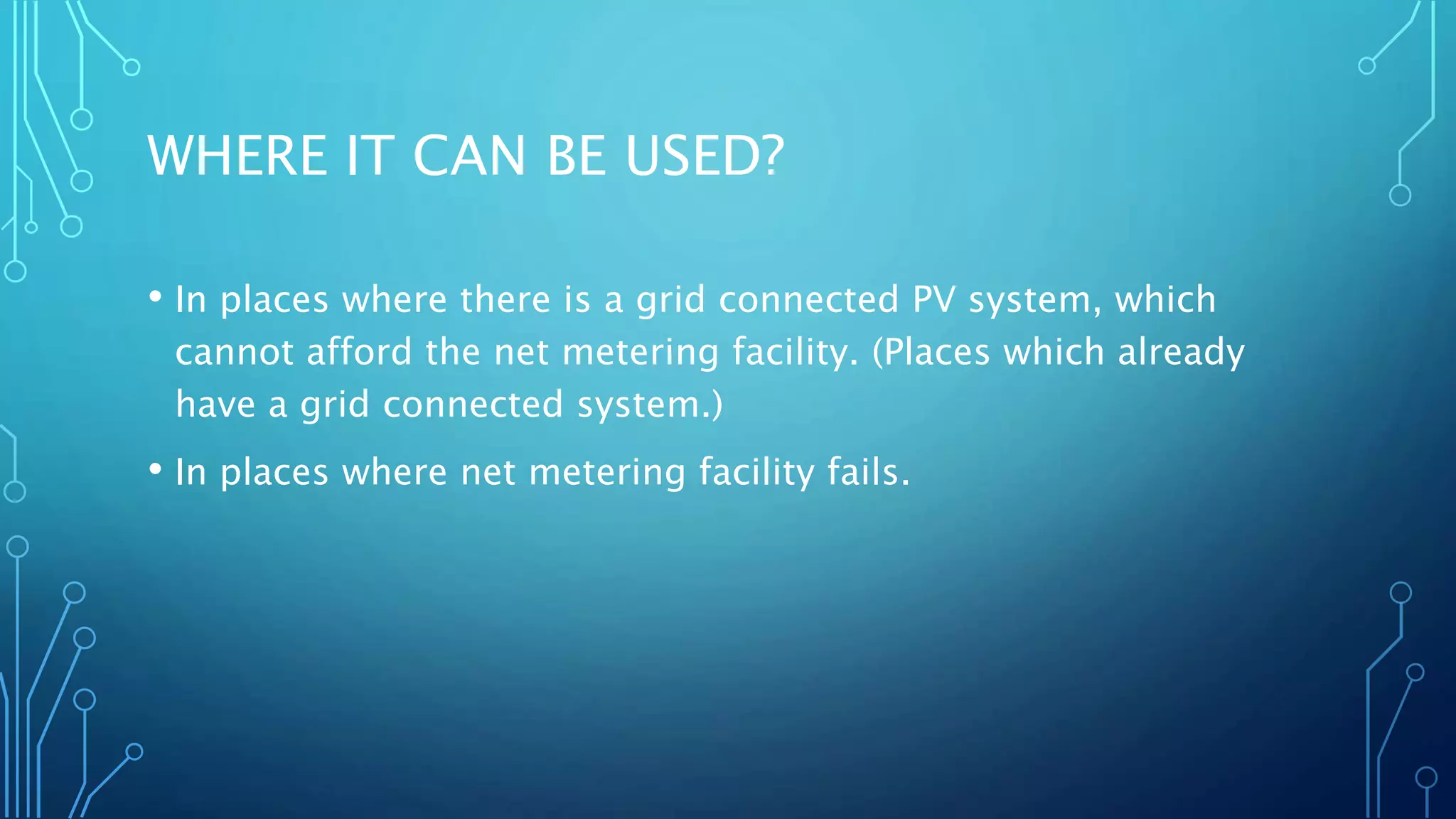 WHERE IT CAN BE USED?
• In places where there is a grid connected PV system, which
cannot afford the net metering facility. (Places which already
have a grid connected system.)
• In places where net metering facility fails.
 