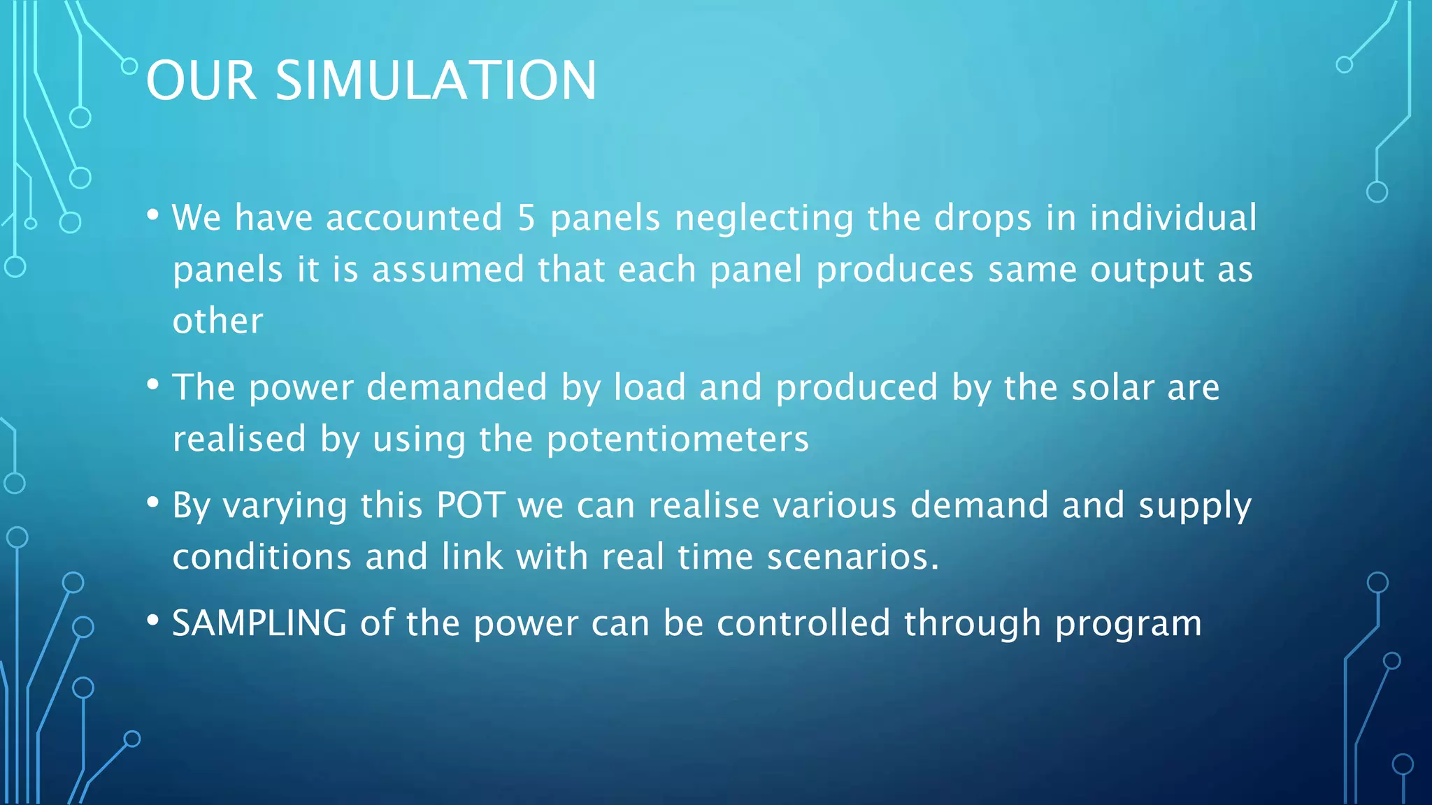 OUR SIMULATION
• We have accounted 5 panels neglecting the drops in individual
panels it is assumed that each panel produces same output as
other
• The power demanded by load and produced by the solar are
realised by using the potentiometers
• By varying this POT we can realise various demand and supply
conditions and link with real time scenarios.
• SAMPLING of the power can be controlled through program
 