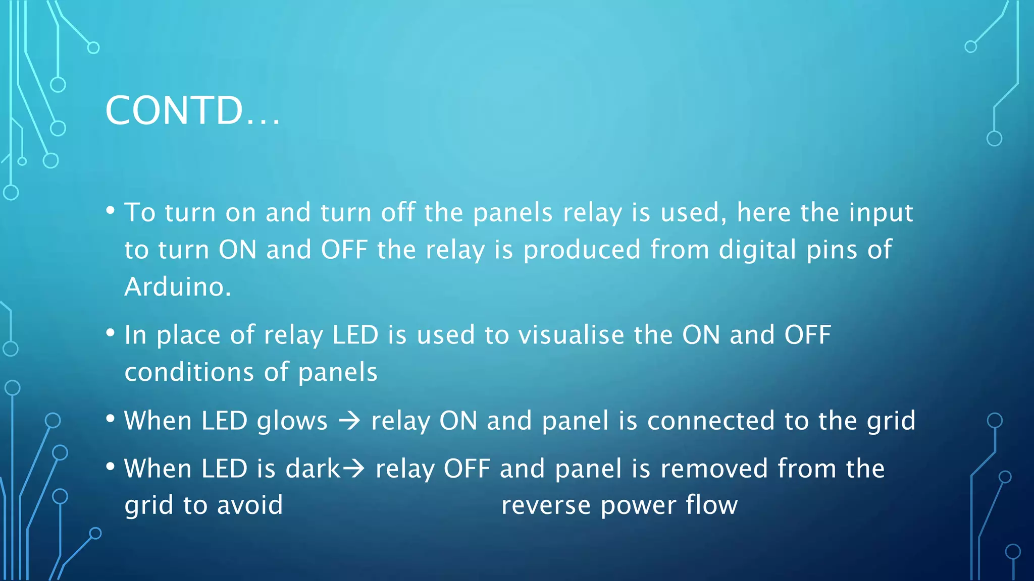 CONTD…
• To turn on and turn off the panels relay is used, here the input
to turn ON and OFF the relay is produced from digital pins of
Arduino.
• In place of relay LED is used to visualise the ON and OFF
conditions of panels
• When LED glows  relay ON and panel is connected to the grid
• When LED is dark relay OFF and panel is removed from the
grid to avoid reverse power flow
 