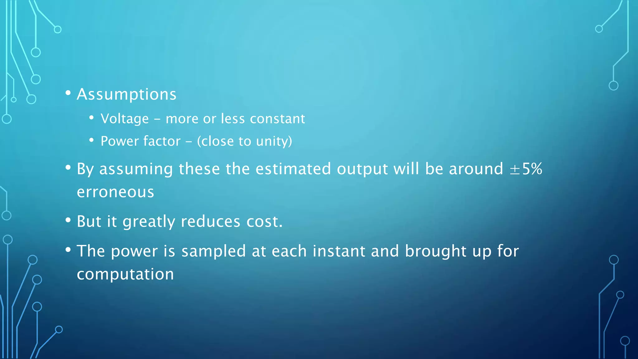 • Assumptions
• Voltage - more or less constant
• Power factor - (close to unity)
• By assuming these the estimated output will be around ±5%
erroneous
• But it greatly reduces cost.
• The power is sampled at each instant and brought up for
computation
 