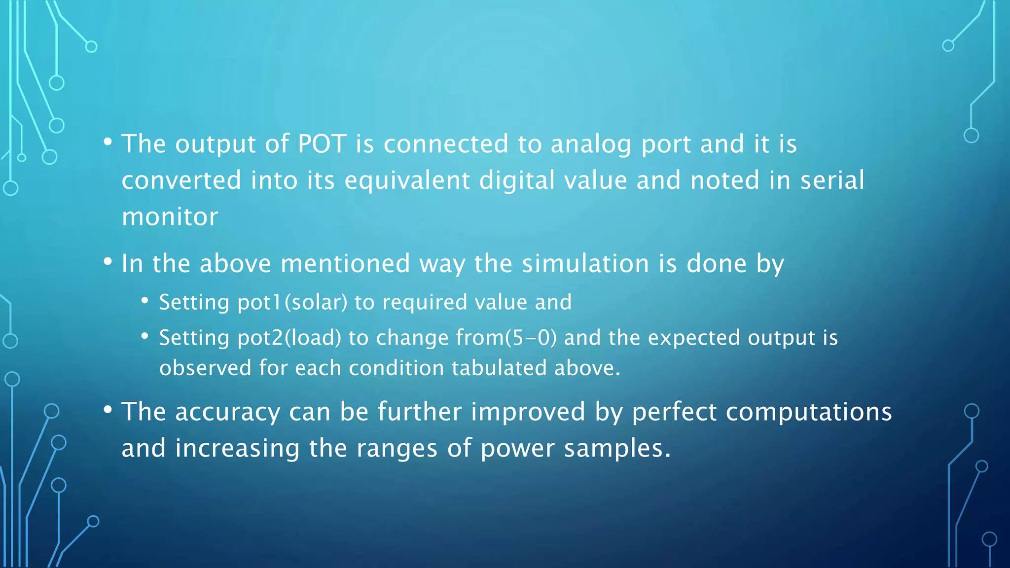 • The output of POT is connected to analog port and it is
converted into its equivalent digital value and noted in serial
monitor
• In the above mentioned way the simulation is done by
• Setting pot1(solar) to required value and
• Setting pot2(load) to change from(5-0) and the expected output is
observed for each condition tabulated above.
• The accuracy can be further improved by perfect computations
and increasing the ranges of power samples.
 