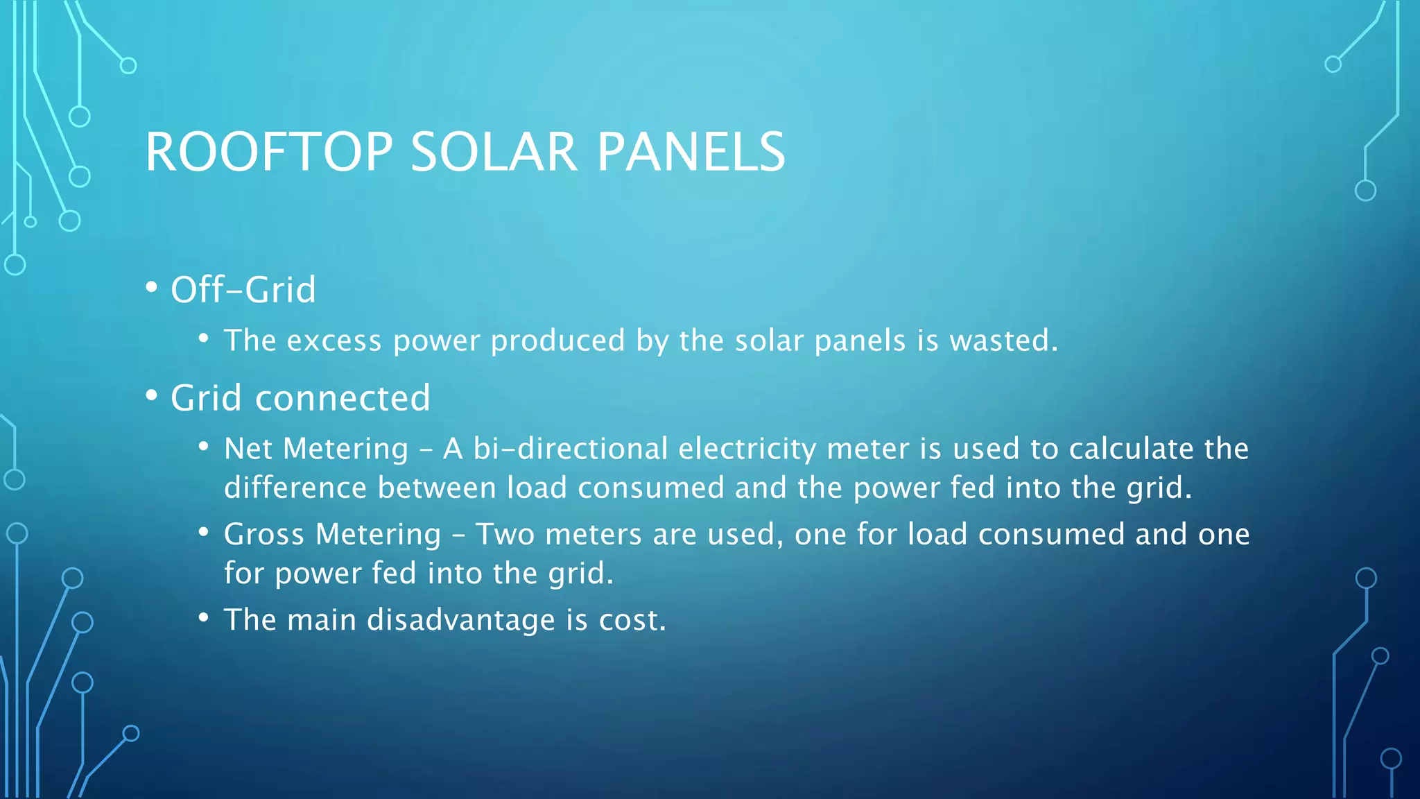 ROOFTOP SOLAR PANELS
• Off-Grid
• The excess power produced by the solar panels is wasted.
• Grid connected
• Net Metering – A bi-directional electricity meter is used to calculate the
difference between load consumed and the power fed into the grid.
• Gross Metering – Two meters are used, one for load consumed and one
for power fed into the grid.
• The main disadvantage is cost.
 