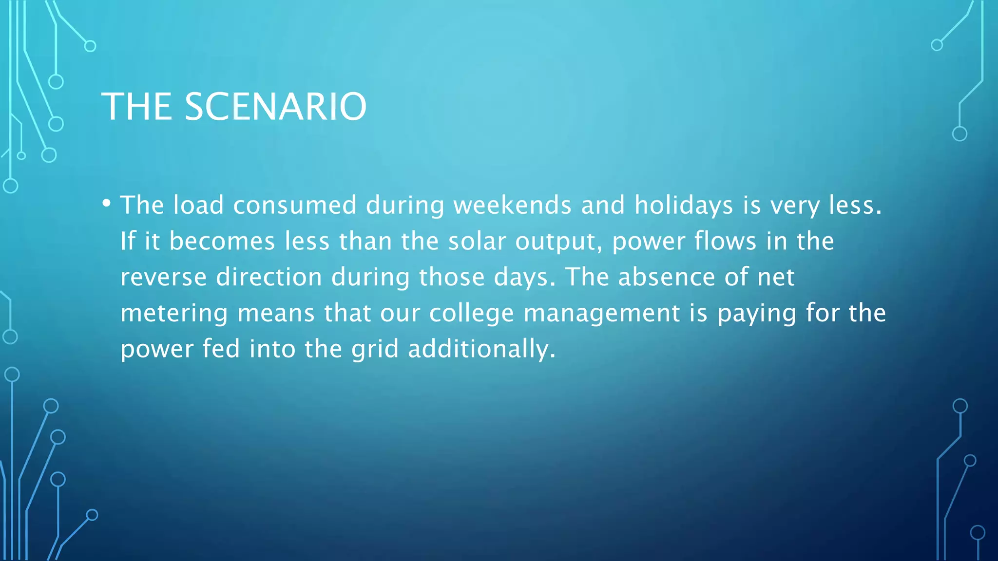 THE SCENARIO
• The load consumed during weekends and holidays is very less.
If it becomes less than the solar output, power flows in the
reverse direction during those days. The absence of net
metering means that our college management is paying for the
power fed into the grid additionally.
 