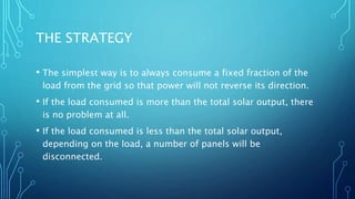 THE STRATEGY
• The simplest way is to always consume a fixed fraction of the
load from the grid so that power will not reverse its direction.
• If the load consumed is more than the total solar output, there
is no problem at all.
• If the load consumed is less than the total solar output,
depending on the load, a number of panels will be
disconnected.
 