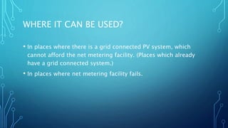 WHERE IT CAN BE USED?
• In places where there is a grid connected PV system, which
cannot afford the net metering facility. (Places which already
have a grid connected system.)
• In places where net metering facility fails.
 